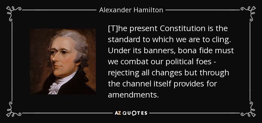 [T]he present Constitution is the standard to which we are to cling. Under its banners, bona fide must we combat our political foes - rejecting all changes but through the channel itself provides for amendments. - Alexander Hamilton