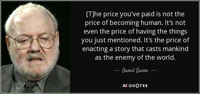 [T]he price you've paid is not the price of becoming human. It's not even the price of having the things you just mentioned. It's the price of enacting a story that casts mankind as the enemy of the world. - Daniel Quinn