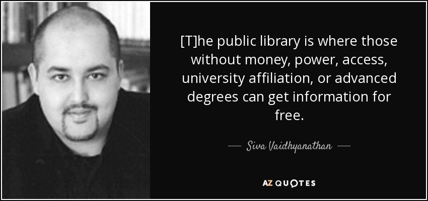 [T]he public library is where those without money, power, access, university affiliation, or advanced degrees can get information for free. - Siva Vaidhyanathan