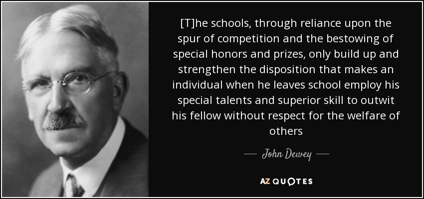 [T]he schools, through reliance upon the spur of competition and the bestowing of special honors and prizes, only build up and strengthen the disposition that makes an individual when he leaves school employ his special talents and superior skill to outwit his fellow without respect for the welfare of others - John Dewey