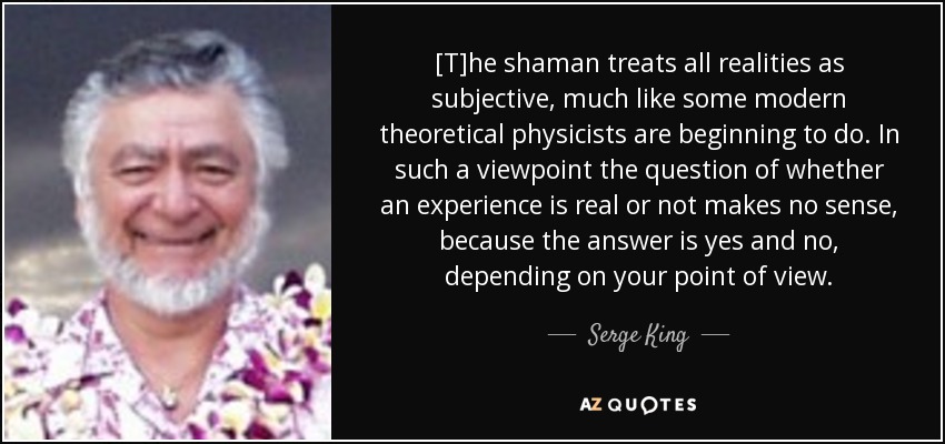 [T]he shaman treats all realities as subjective, much like some modern theoretical physicists are beginning to do. In such a viewpoint the question of whether an experience is real or not makes no sense, because the answer is yes and no, depending on your point of view. - Serge King