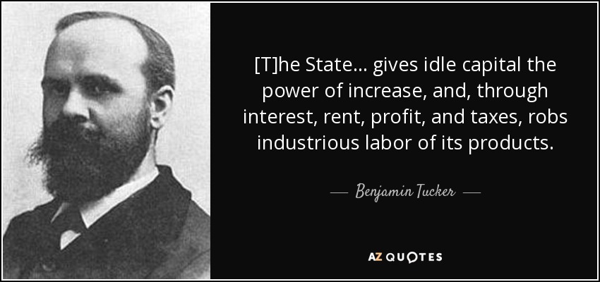 [T]he State . . . gives idle capital the power of increase, and, through interest, rent, profit, and taxes, robs industrious labor of its products. - Benjamin Tucker