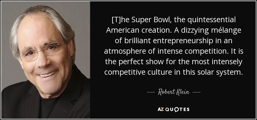 [T]he Super Bowl, the quintessential American creation. A dizzying mélange of brilliant entrepreneurship in an atmosphere of intense competition. It is the perfect show for the most intensely competitive culture in this solar system. - Robert Klein
