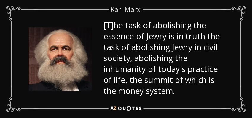 [T]he task of abolishing the essence of Jewry is in truth the task of abolishing Jewry in civil society, abolishing the inhumanity of today's practice of life, the summit of which is the money system. - Karl Marx
