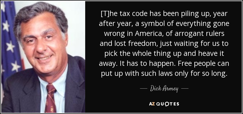 [T]he tax code has been piling up, year after year, a symbol of everything gone wrong in America, of arrogant rulers and lost freedom, just waiting for us to pick the whole thing up and heave it away. It has to happen. Free people can put up with such laws only for so long. - Dick Armey