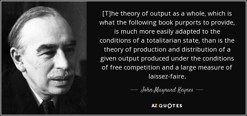 [T]he theory of output as a whole, which is what the following book purports to provide, is much more easily adapted to the conditions of a totalitarian state, than is the theory of production and distribution of a given output produced under the conditions of free competition and a large measure of laissez-faire. - John Maynard Keynes