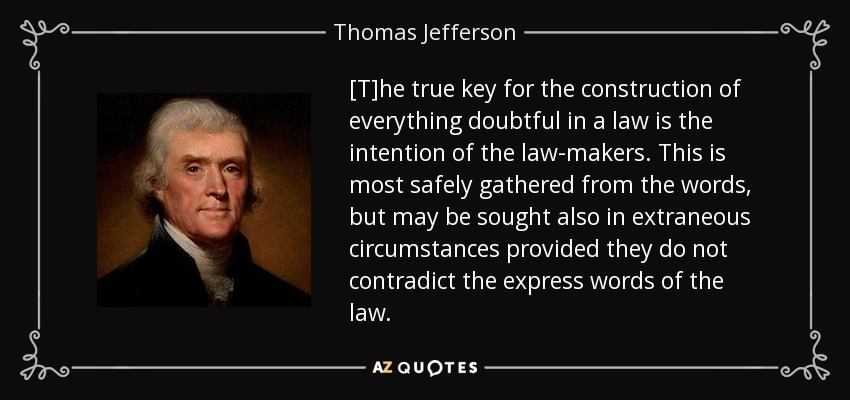 [T]he true key for the construction of everything doubtful in a law is the intention of the law-makers. This is most safely gathered from the words, but may be sought also in extraneous circumstances provided they do not contradict the express words of the law. - Thomas Jefferson