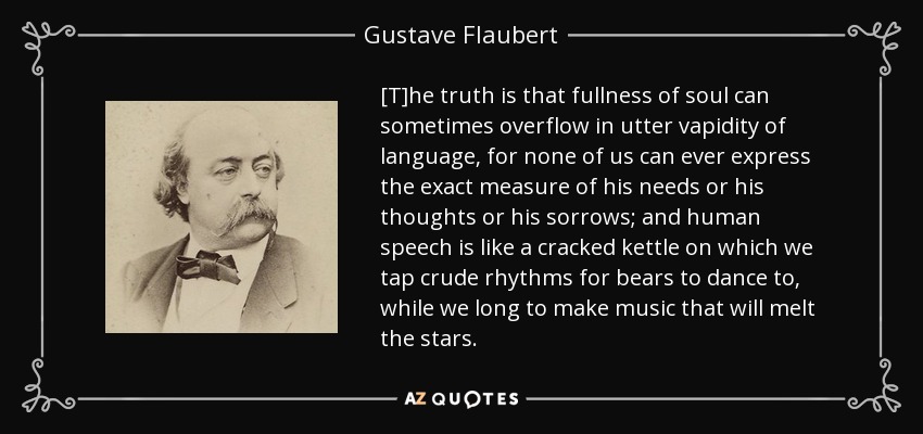 [T]he truth is that fullness of soul can sometimes overflow in utter vapidity of language, for none of us can ever express the exact measure of his needs or his thoughts or his sorrows; and human speech is like a cracked kettle on which we tap crude rhythms for bears to dance to, while we long to make music that will melt the stars. - Gustave Flaubert