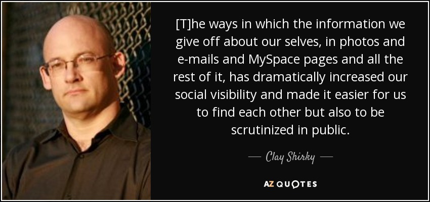 [T]he ways in which the information we give off about our selves, in photos and e-mails and MySpace pages and all the rest of it, has dramatically increased our social visibility and made it easier for us to find each other but also to be scrutinized in public. - Clay Shirky