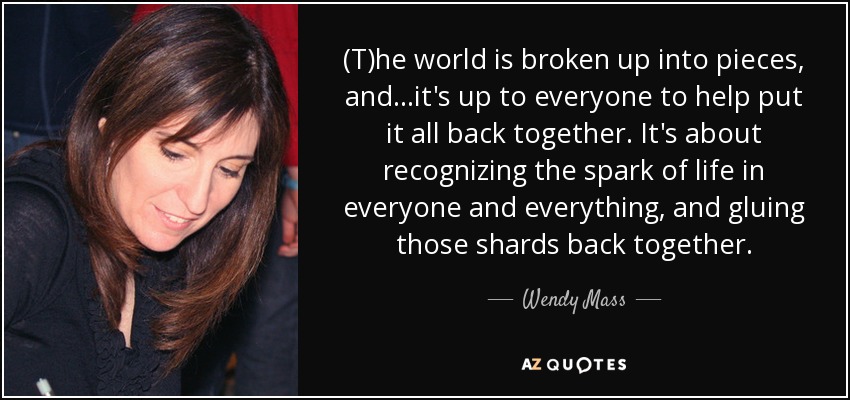 (T)he world is broken up into pieces, and...it's up to everyone to help put it all back together. It's about recognizing the spark of life in everyone and everything, and gluing those shards back together. - Wendy Mass