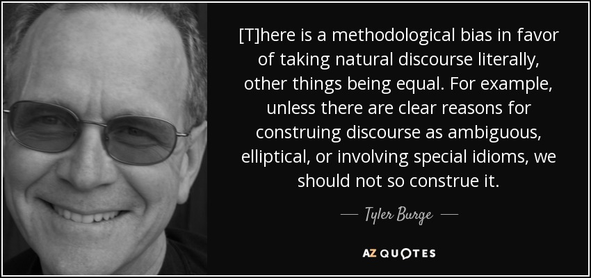 [T]here is a methodological bias in favor of taking natural discourse literally, other things being equal. For example, unless there are clear reasons for construing discourse as ambiguous, elliptical, or involving special idioms, we should not so construe it. - Tyler Burge
