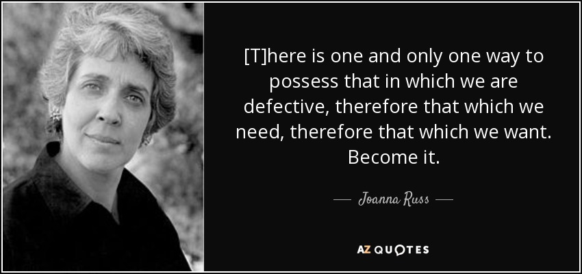 [T]here is one and only one way to possess that in which we are defective, therefore that which we need, therefore that which we want. Become it. - Joanna Russ