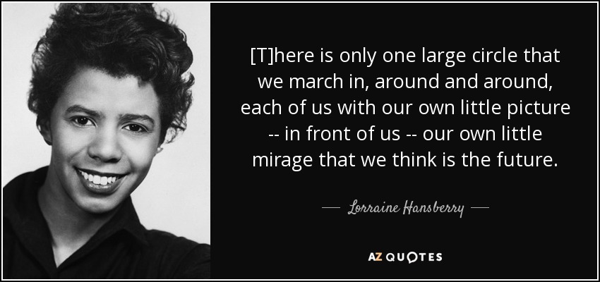 [T]here is only one large circle that we march in, around and around, each of us with our own little picture -- in front of us -- our own little mirage that we think is the future. - Lorraine Hansberry