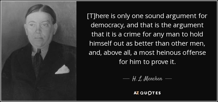 [T]here is only one sound argument for democracy, and that is the argument that it is a crime for any man to hold himself out as better than other men, and, above all, a most heinous offense for him to prove it. - H. L. Mencken