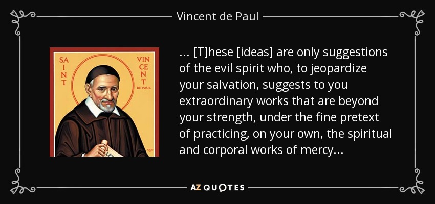 . . . [T]hese [ideas] are only suggestions of the evil spirit who, to jeopardize your salvation, suggests to you extraordinary works that are beyond your strength, under the fine pretext of practicing, on your own, the spiritual and corporal works of mercy . . . - Vincent de Paul