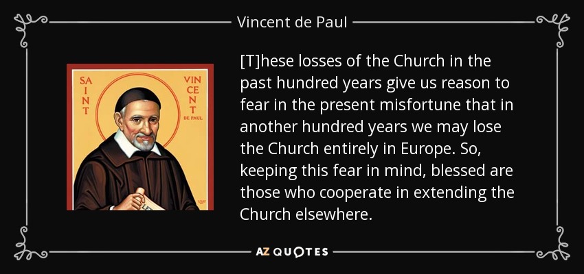 [T]hese losses of the Church in the past hundred years give us reason to fear in the present misfortune that in another hundred years we may lose the Church entirely in Europe. So, keeping this fear in mind, blessed are those who cooperate in extending the Church elsewhere. - Vincent de Paul