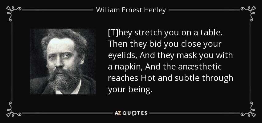 [T]hey stretch you on a table. Then they bid you close your eyelids, And they mask you with a napkin, And the anæsthetic reaches Hot and subtle through your being. - William Ernest Henley