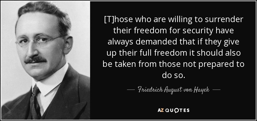 [T]hose who are willing to surrender their freedom for security have always demanded that if they give up their full freedom it should also be taken from those not prepared to do so. - Friedrich August von Hayek