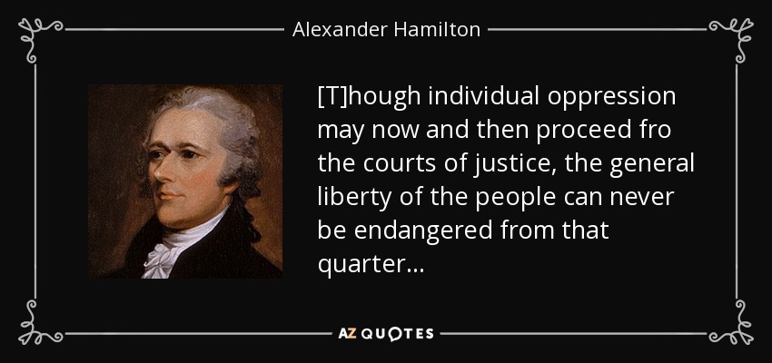 [T]hough individual oppression may now and then proceed fro the courts of justice, the general liberty of the people can never be endangered from that quarter . . . - Alexander Hamilton