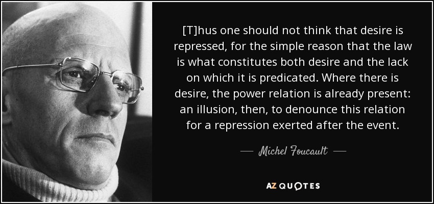 [T]hus one should not think that desire is repressed, for the simple reason that the law is what constitutes both desire and the lack on which it is predicated. Where there is desire, the power relation is already present: an illusion, then, to denounce this relation for a repression exerted after the event. - Michel Foucault