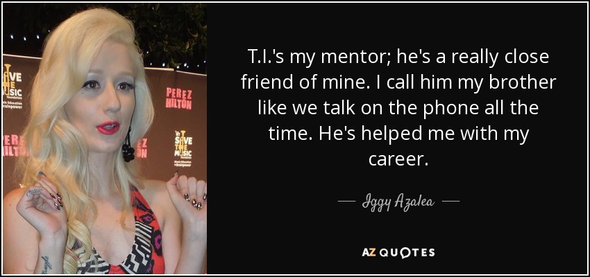 T.I.'s my mentor; he's a really close friend of mine. I call him my brother like we talk on the phone all the time. He's helped me with my career. - Iggy Azalea