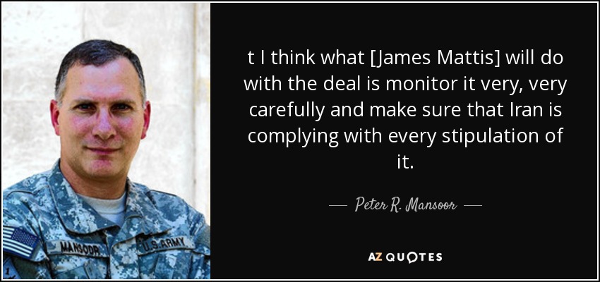 t I think what [James Mattis] will do with the deal is monitor it very, very carefully and make sure that Iran is complying with every stipulation of it. - Peter R. Mansoor