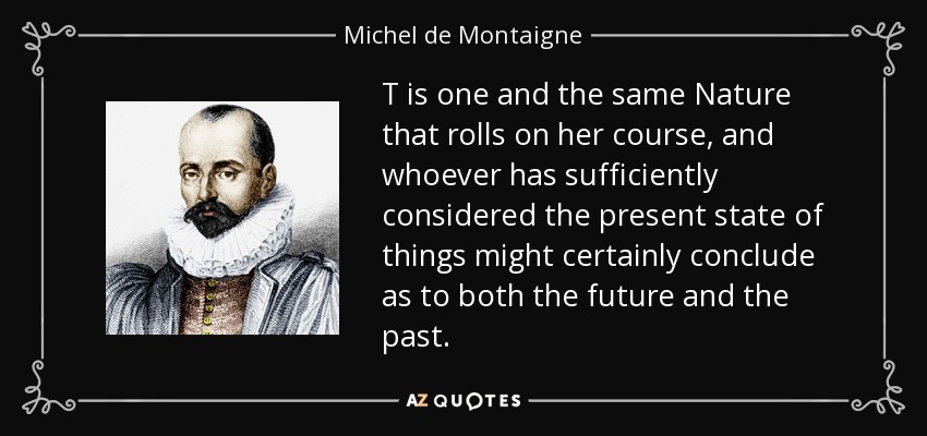 T is one and the same Nature that rolls on her course, and whoever has sufficiently considered the present state of things might certainly conclude as to both the future and the past. - Michel de Montaigne