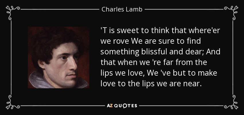 'T is sweet to think that where'er we rove We are sure to find something blissful and dear; And that when we 're far from the lips we love, We 've but to make love to the lips we are near. - Charles Lamb