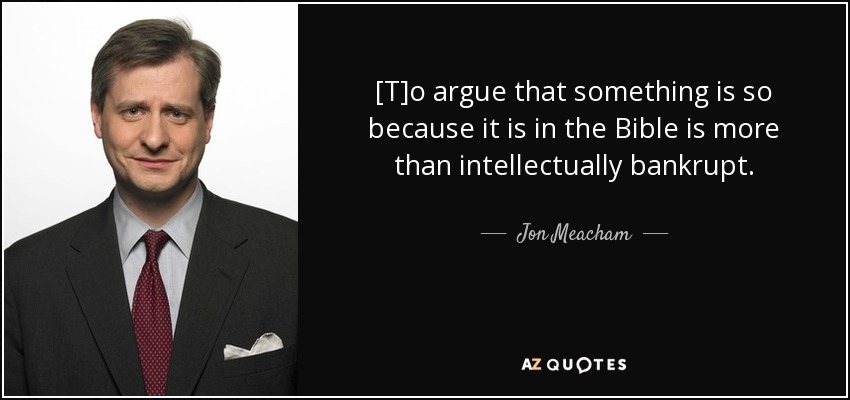 [T]o argue that something is so because it is in the Bible is more than intellectually bankrupt. - Jon Meacham