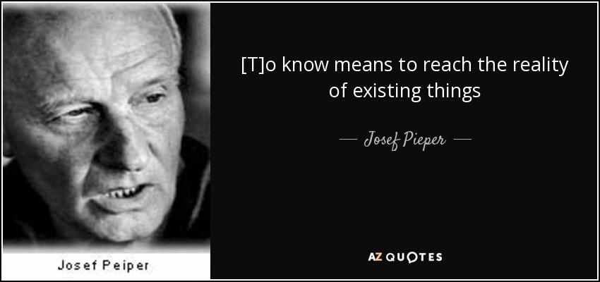 [T]o know means to reach the reality of existing things[.] - Josef Pieper