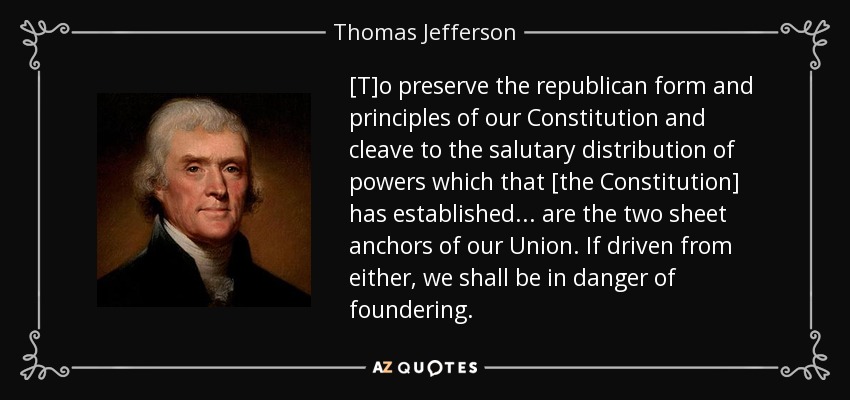 [T]o preserve the republican form and principles of our Constitution and cleave to the salutary distribution of powers which that [the Constitution] has established . . . are the two sheet anchors of our Union. If driven from either, we shall be in danger of foundering. - Thomas Jefferson