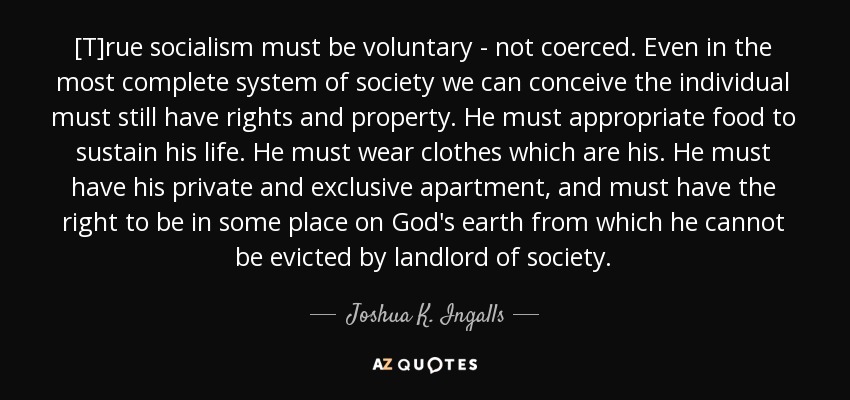 [T]rue socialism must be voluntary - not coerced. Even in the most complete system of society we can conceive the individual must still have rights and property. He must appropriate food to sustain his life. He must wear clothes which are his. He must have his private and exclusive apartment, and must have the right to be in some place on God's earth from which he cannot be evicted by landlord of society. - Joshua K. Ingalls