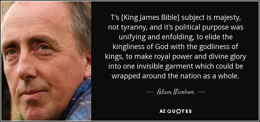 T's [King James Bible] subject is majesty, not tyranny, and it's political purpose was unifying and enfolding, to elide the kingliness of God with the godliness of kings, to make royal power and divine glory into one invisible garment which could be wrapped around the nation as a whole. - Adam Nicolson