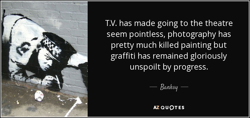 T.V. has made going to the theatre seem pointless, photography has pretty much killed painting but graffiti has remained gloriously unspoilt by progress. - Banksy