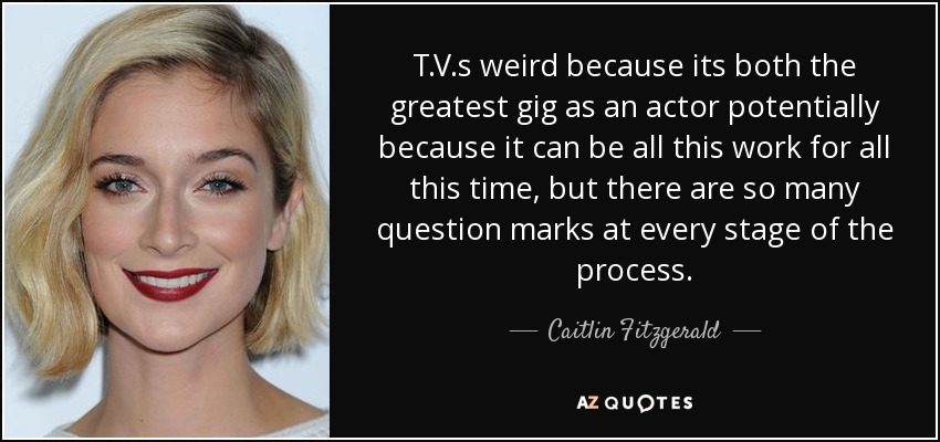 T.V.s weird because its both the greatest gig as an actor potentially because it can be all this work for all this time, but there are so many question marks at every stage of the process. - Caitlin Fitzgerald