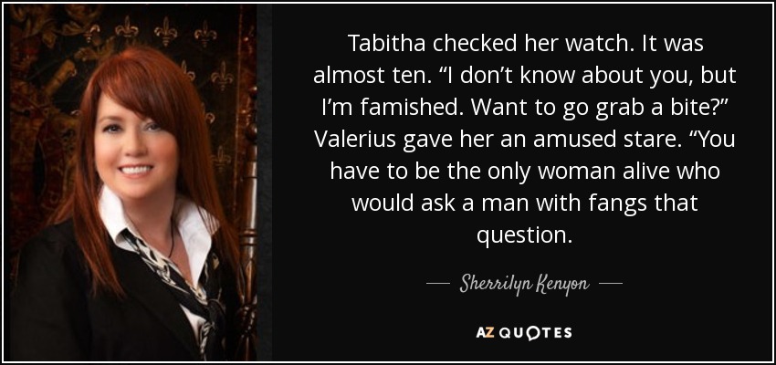 Tabitha checked her watch. It was almost ten. “I don’t know about you, but I’m famished. Want to go grab a bite?” Valerius gave her an amused stare. “You have to be the only woman alive who would ask a man with fangs that question. - Sherrilyn Kenyon