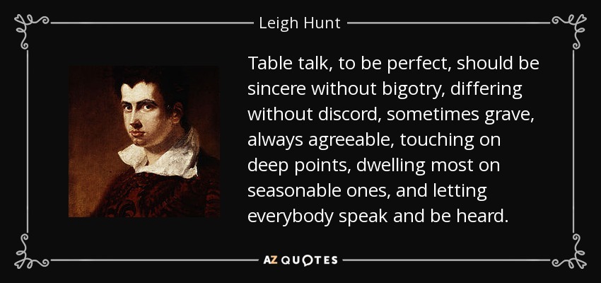 Table talk, to be perfect, should be sincere without bigotry, differing without discord, sometimes grave, always agreeable, touching on deep points, dwelling most on seasonable ones, and letting everybody speak and be heard. - Leigh Hunt