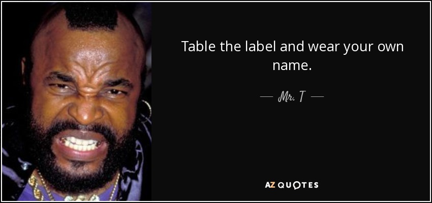 Table the label and wear your own name. - Mr. T