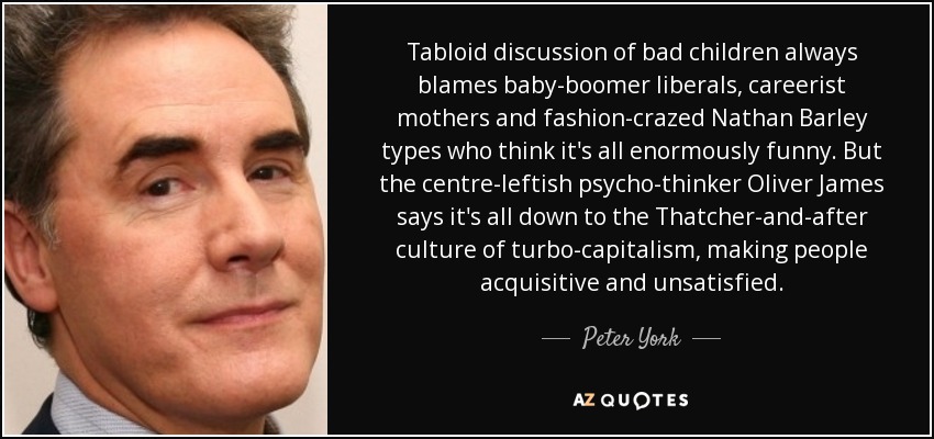 Tabloid discussion of bad children always blames baby-boomer liberals, careerist mothers and fashion-crazed Nathan Barley types who think it's all enormously funny. But the centre-leftish psycho-thinker Oliver James says it's all down to the Thatcher-and-after culture of turbo-capitalism, making people acquisitive and unsatisfied. - Peter York