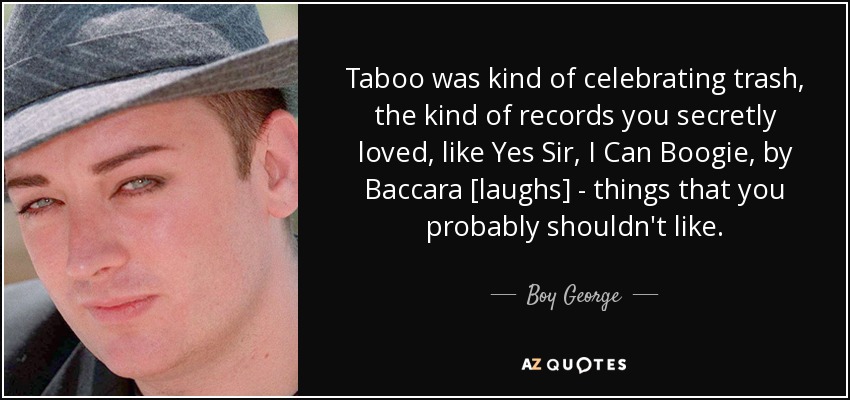 Taboo was kind of celebrating trash, the kind of records you secretly loved, like Yes Sir, I Can Boogie, by Baccara [laughs] - things that you probably shouldn't like. - Boy George