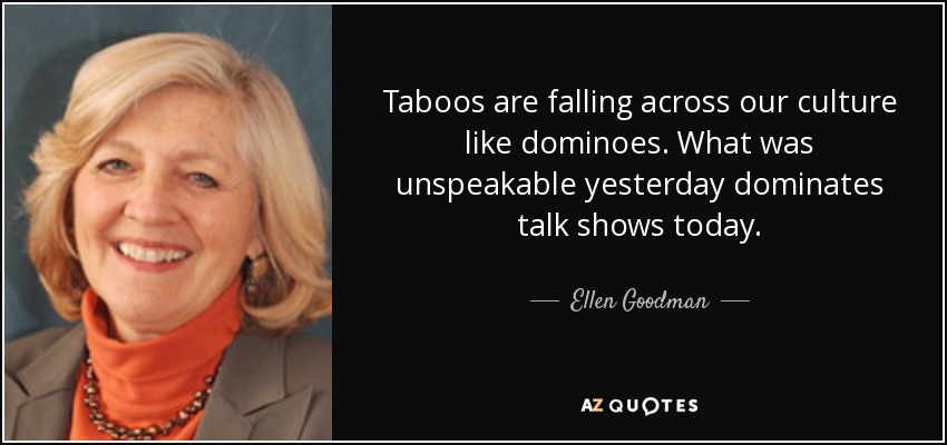 Taboos are falling across our culture like dominoes. What was unspeakable yesterday dominates talk shows today. - Ellen Goodman