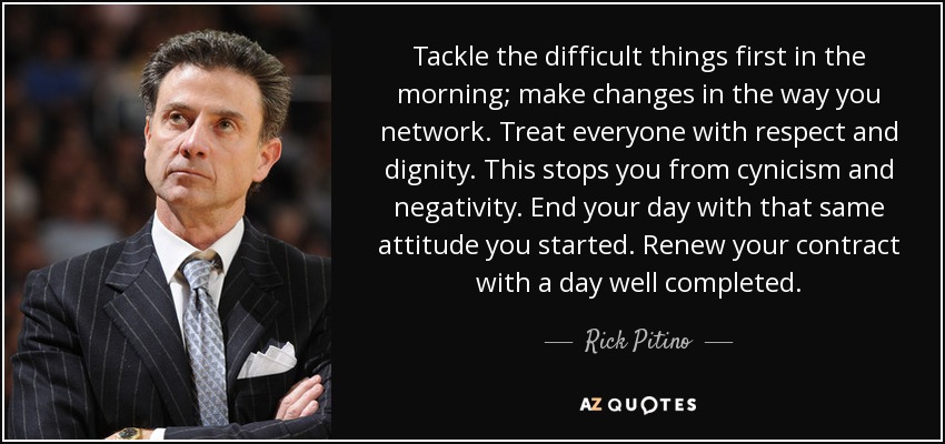 Tackle the difficult things first in the morning; make changes in the way you network. Treat everyone with respect and dignity. This stops you from cynicism and negativity. End your day with that same attitude you started. Renew your contract with a day well completed. - Rick Pitino