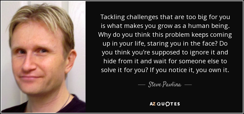 Tackling challenges that are too big for you is what makes you grow as a human being. Why do you think this problem keeps coming up in your life, staring you in the face? Do you think you're supposed to ignore it and hide from it and wait for someone else to solve it for you? If you notice it, you own it. - Steve Pavlina