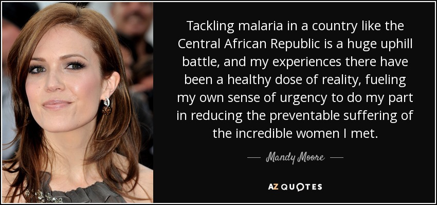 Tackling malaria in a country like the Central African Republic is a huge uphill battle, and my experiences there have been a healthy dose of reality, fueling my own sense of urgency to do my part in reducing the preventable suffering of the incredible women I met. - Mandy Moore