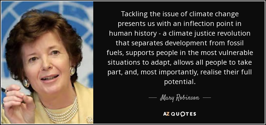 Tackling the issue of climate change presents us with an inflection point in human history - a climate justice revolution that separates development from fossil fuels, supports people in the most vulnerable situations to adapt, allows all people to take part, and, most importantly, realise their full potential. - Mary Robinson