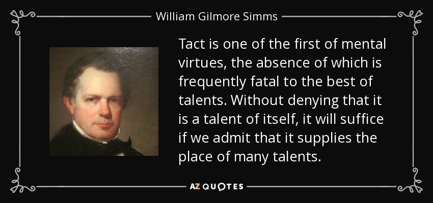 Tact is one of the first of mental virtues, the absence of which is frequently fatal to the best of talents. Without denying that it is a talent of itself, it will suffice if we admit that it supplies the place of many talents. - William Gilmore Simms