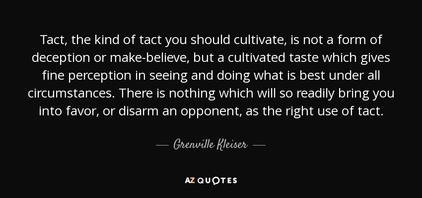 Tact, the kind of tact you should cultivate, is not a form of deception or make-believe, but a cultivated taste which gives fine perception in seeing and doing what is best under all circumstances. There is nothing which will so readily bring you into favor, or disarm an opponent, as the right use of tact. - Grenville Kleiser