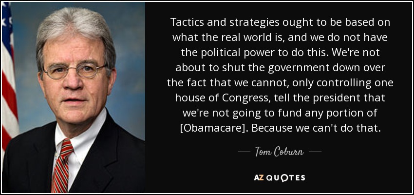 Tactics and strategies ought to be based on what the real world is, and we do not have the political power to do this. We're not about to shut the government down over the fact that we cannot, only controlling one house of Congress, tell the president that we're not going to fund any portion of [Obamacare]. Because we can't do that. - Tom Coburn