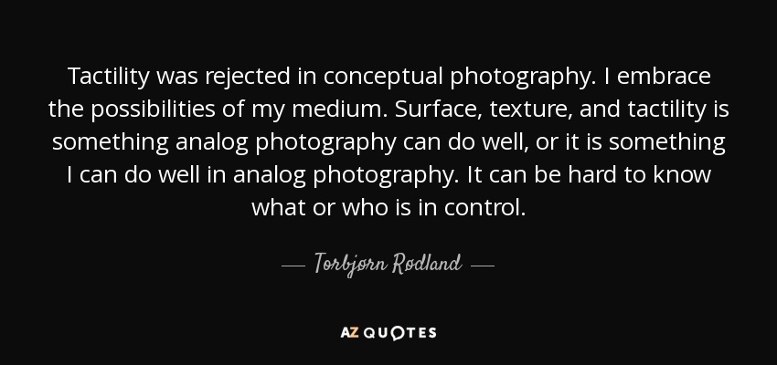 Tactility was rejected in conceptual photography. I embrace the possibilities of my medium. Surface, texture, and tactility is something analog photography can do well, or it is something I can do well in analog photography. It can be hard to know what or who is in control. - Torbjørn Rødland