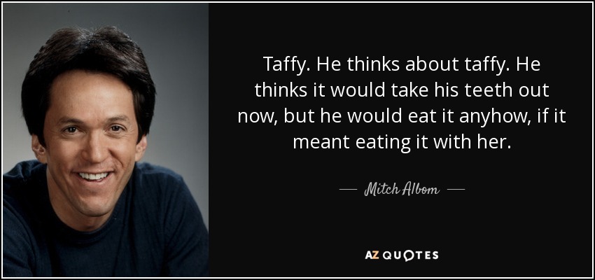 Taffy. He thinks about taffy. He thinks it would take his teeth out now, but he would eat it anyhow, if it meant eating it with her. - Mitch Albom